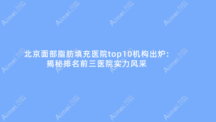 北京面部脂肪填充医院top10机构出炉:揭秘排名前三医院实力风采