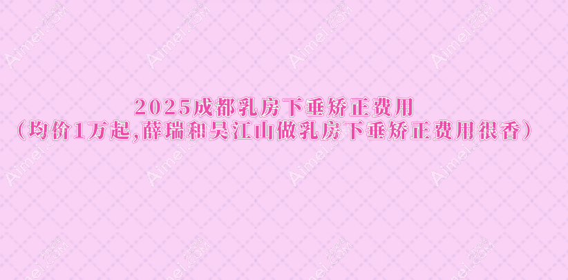 2025成都乳房下垂矫正费用（均价1万起,薛瑞和吴江山做乳房下垂矫正费用很香）