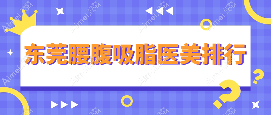 东莞做腰腹吸脂推荐医院排名，专业医美机构助你塑形重塑自信-25000元起！