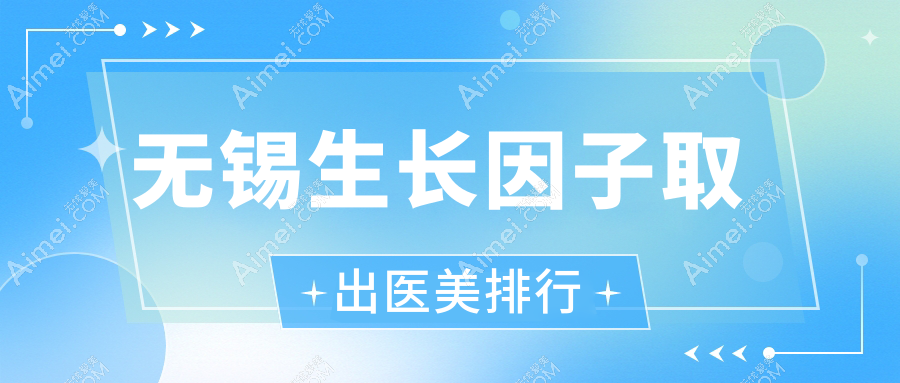 江苏无锡生长因子取出推荐:前10医美机构含宜兴华星、丽都爱思特等