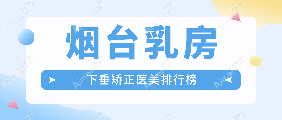 烟台乳房下垂矫正医美医院排名前三,附价格表及详细医院地址