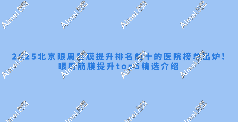 2025北京眼周筋膜提升排名前十的医院榜单出炉!眼周筋膜提升top5精选介绍