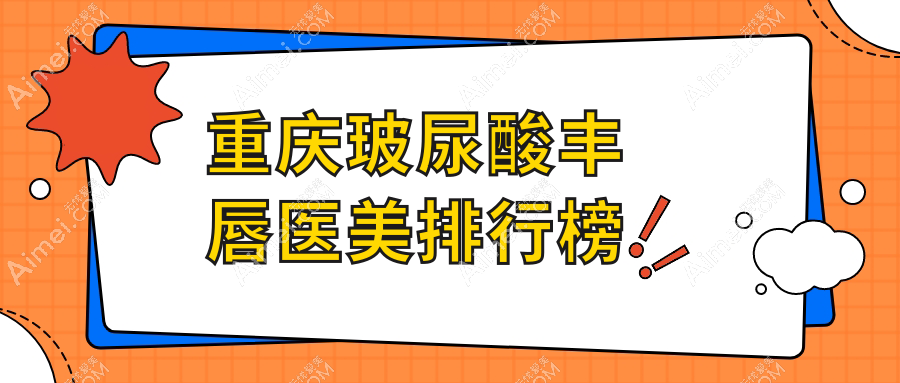 重庆玻尿酸丰唇优选医院排名:星薏、开州千黛等10家医美机构对比