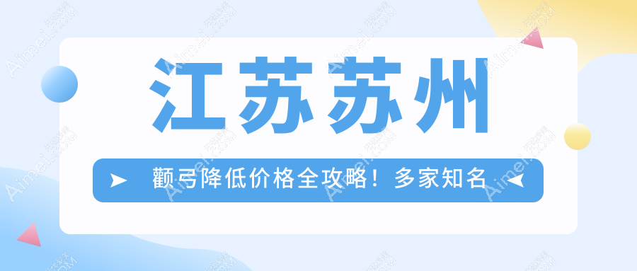 江苏苏州颧弓降低价格全攻略!多家知名医美机构报价对比:包括昆山嘉美奥、沐兰清颜等