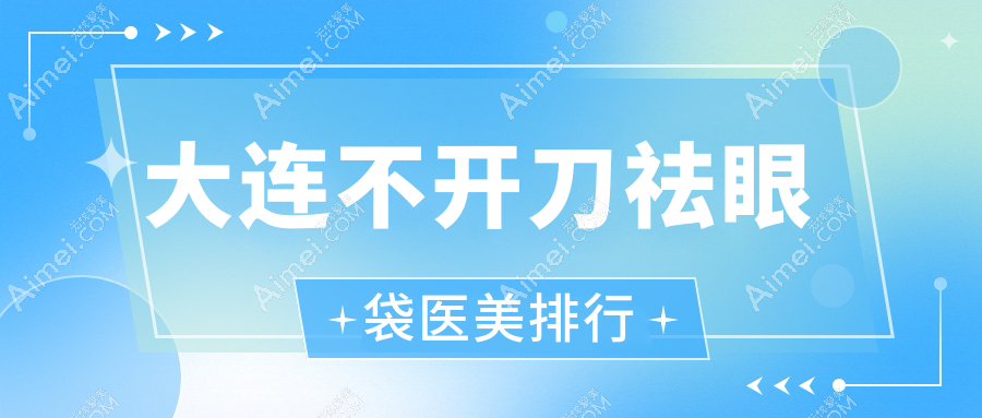 大连不开刀祛眼袋医美推荐哪家好 附带价格表及医院详细地址