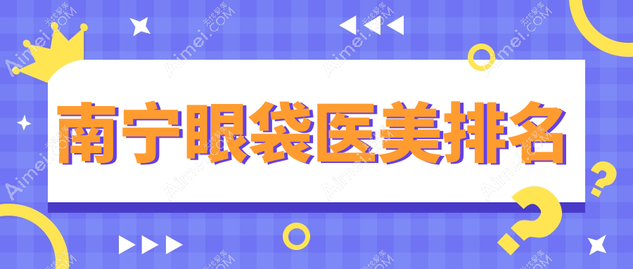 南宁去眼袋效果显著的前10大医美机构推荐,专业去眼袋仅需3000元起