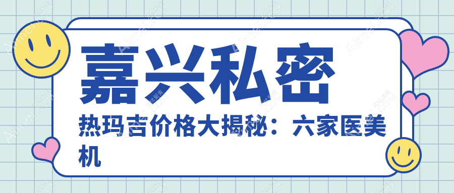 嘉兴私密热玛吉价格大揭秘:六家医美机构对比,嘉兴曙光整形等医院哪个更划算?
