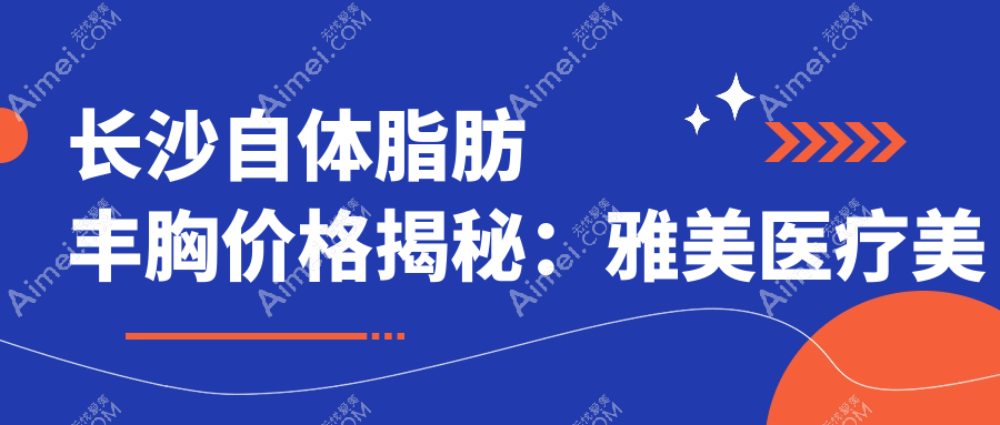 长沙自体脂肪丰胸价格揭秘:雅美医疗美容与美莱整形收费标准对比