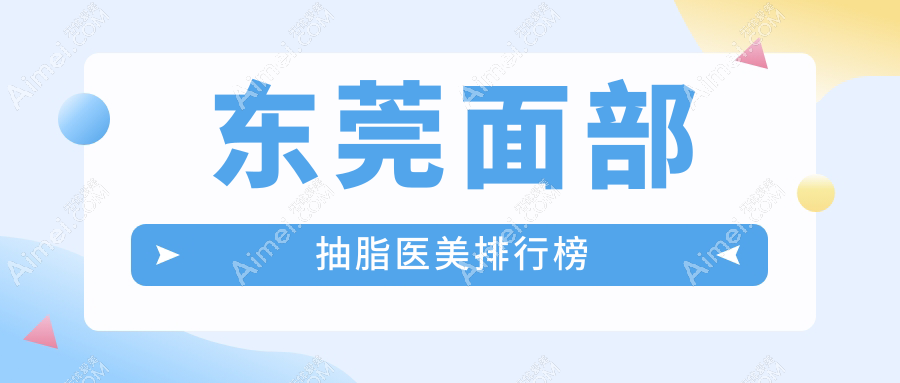 东莞面部抽脂精选前十医美机构推荐:星采、诺伊、倾城姿等名院齐聚