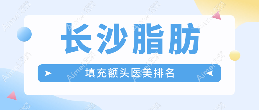 长沙脂肪填充额头哪家强?前10医美医院推荐,15000元起美丽升级