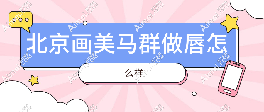 北京画美马群做唇怎么样?费用贵不贵?玻尿酸/脂肪填充价格表大起底