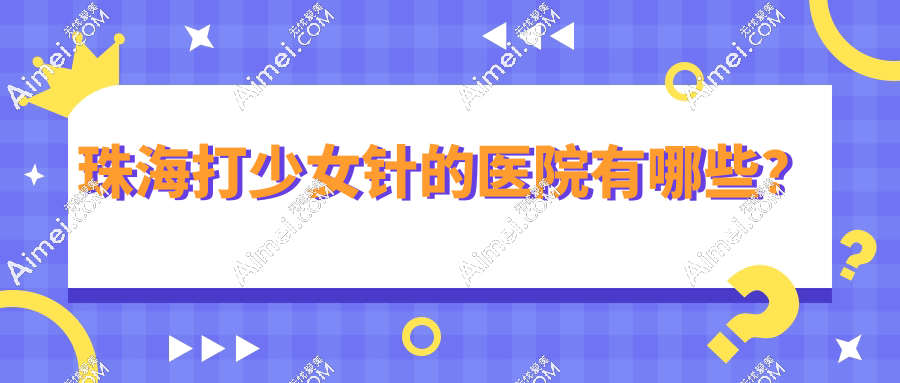 珠海打少女针的医院有哪些?2025卫健委认证正规医美名单出炉