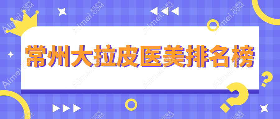 常州大拉皮医美哪家强?超全医院排名大公开+价格表速查指南
