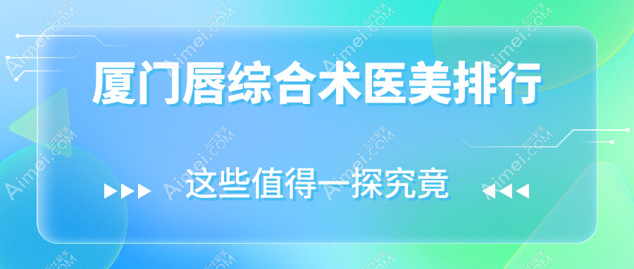 厦门思明荟美天成整形医院领衔,揭秘厦门唇综合术医美TOP10医院全榜单