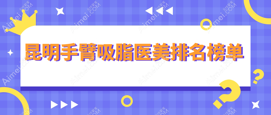 昆明手臂吸脂哪家强?排名全解析+价格表&医院地址一手掌握