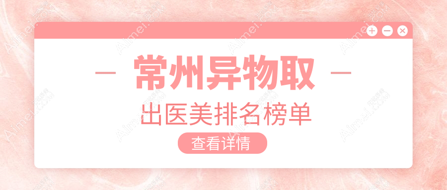常州异物取出哪家强?前10医美医院大盘点,安全取出不再愁10000元起!