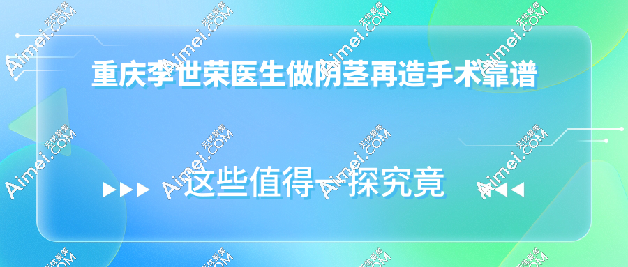 重庆李世荣医生做阴茎再造手术靠谱,技术特色与患者真实反馈