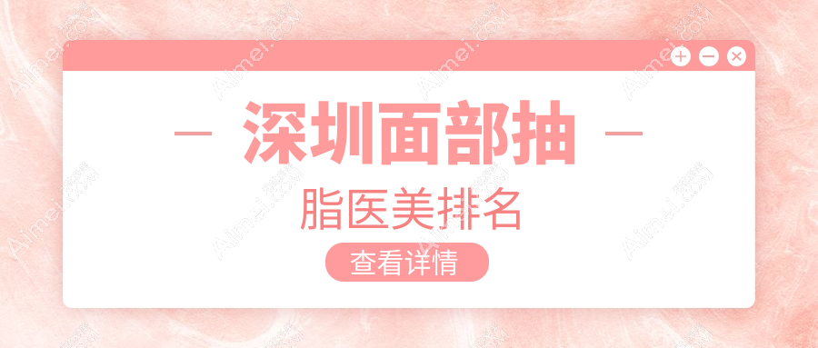 深圳面部抽脂哪家强?最新医院排名大揭秘+价格表地址全掌握