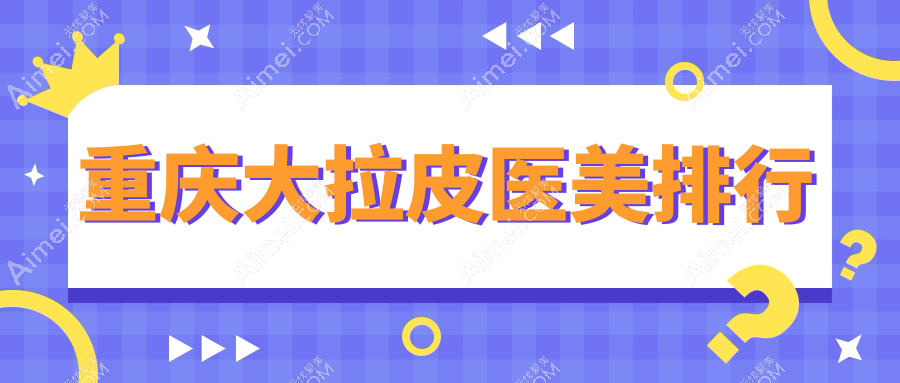 重庆大拉皮医美哪家强?权威推荐医院地址与价格表全解析