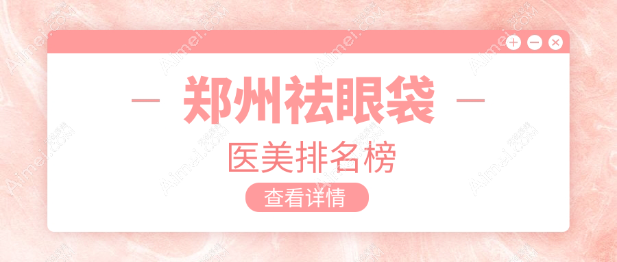 郑州祛眼袋医美医院排名推荐,安全有效价格透明3000元起