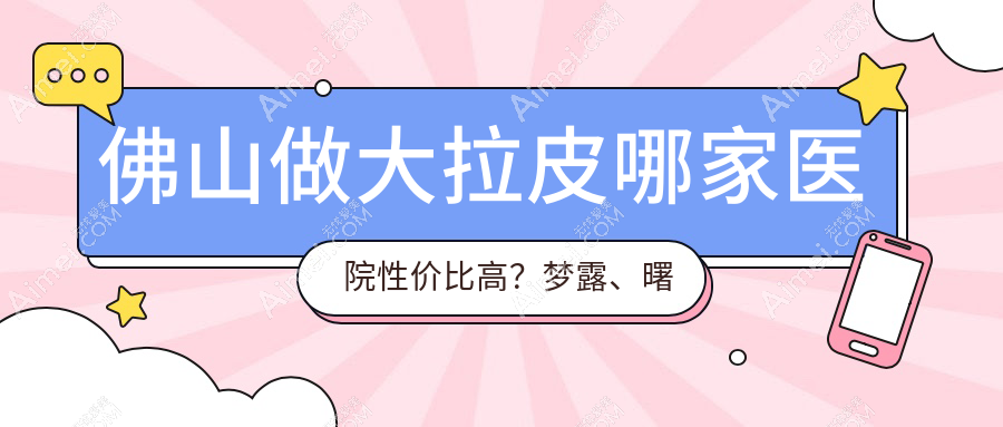 佛山做大拉皮哪家医院性价比高?梦露、曙光金子、顺德广大、华美、亚美、医博士、壹加壹、曙光金子医学、顺德广大整形权威对比