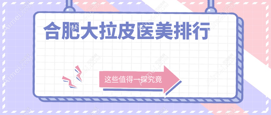 合肥大拉皮权威推荐:前10医美医院大盘点及价格表地址全解析