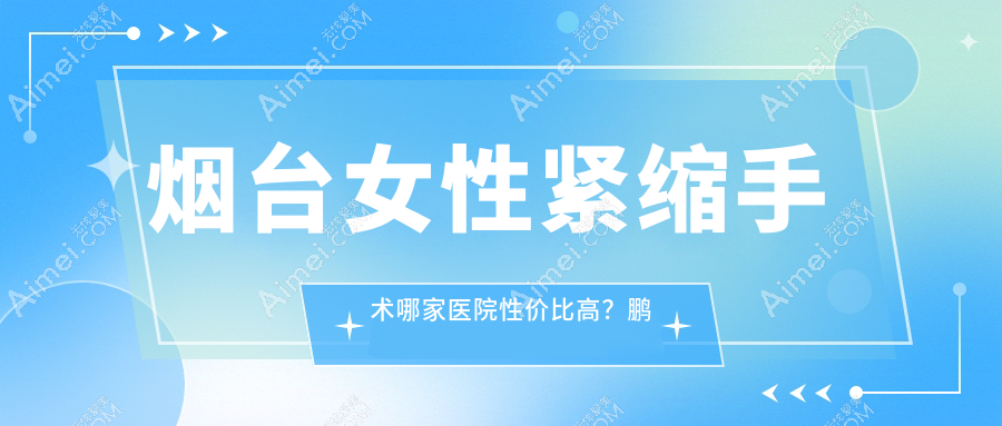 烟台女性紧缩手术哪家医院性价比高?鹏爱、洛神、曙光、华韩、壹美天成、青韩、知颜、鹏爱佳妍、美神科美全解析