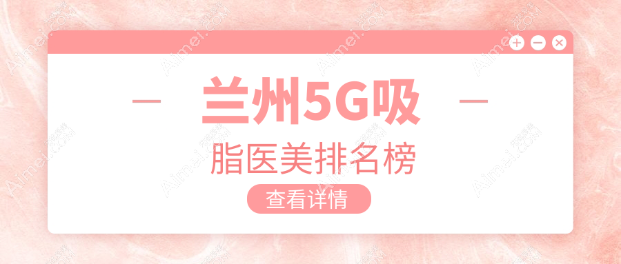 兰州5G吸脂哪家强?前10医美医院全解析,附价格表与地址指引