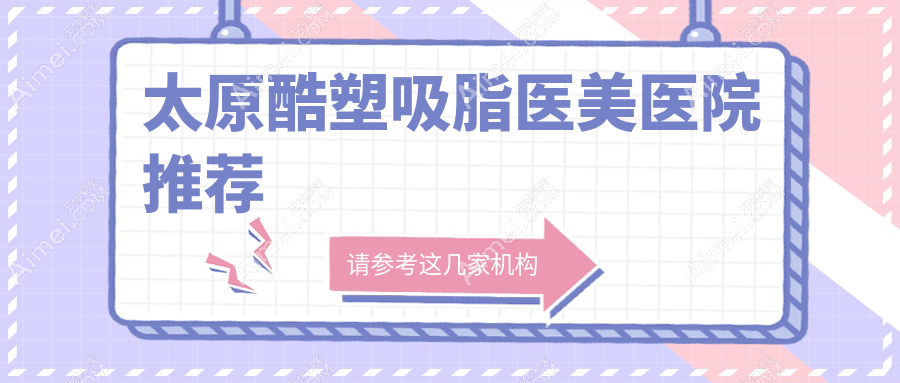 太原酷塑吸脂哪家医院性价比高?华晋整形科、美媛荟医美、时光整形等10家医院全面解析